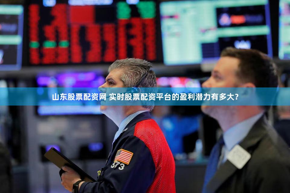 山东股票配资网 实时股票配资平台的盈利潜力有多大？