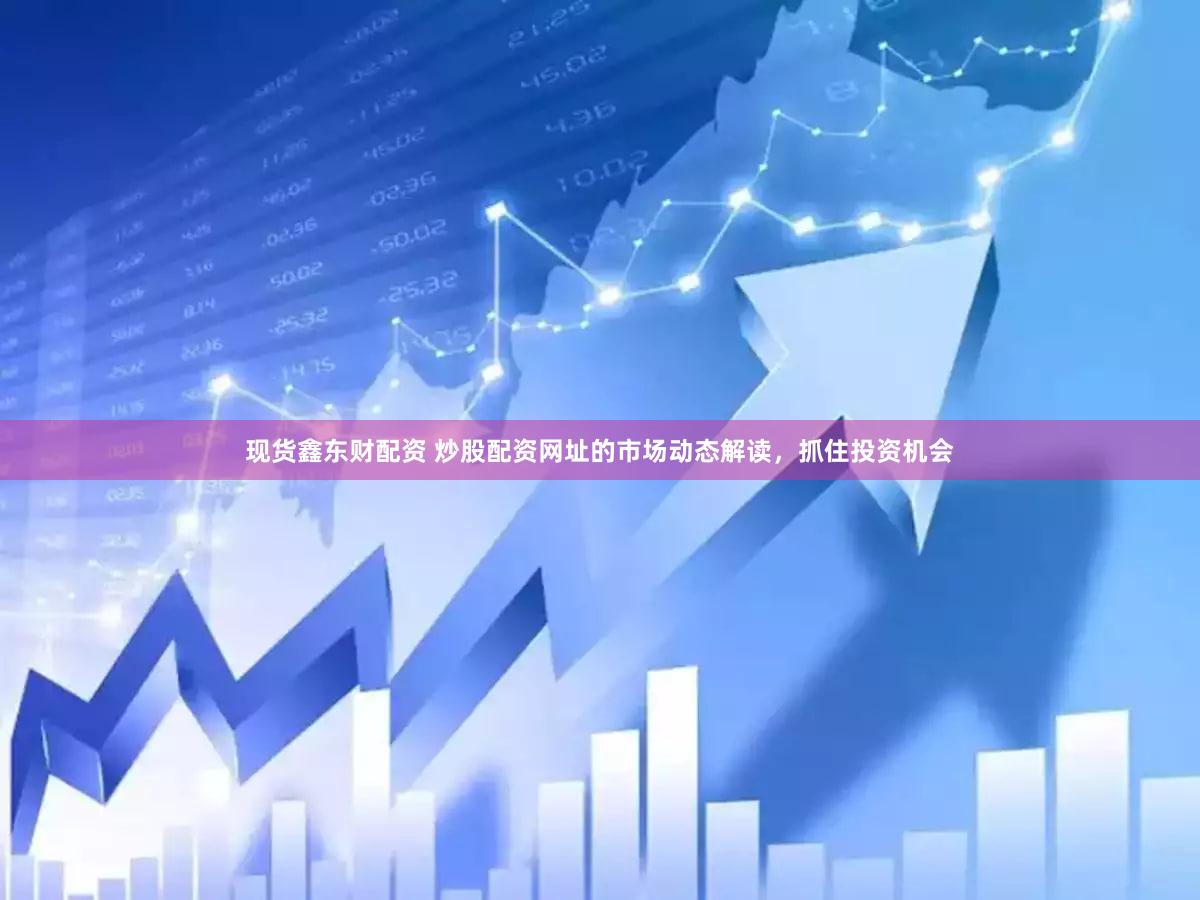 现货鑫东财配资 炒股配资网址的市场动态解读，抓住投资机会