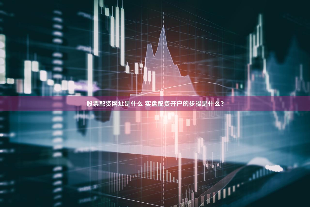 股票配资网址是什么 实盘配资开户的步骤是什么？
