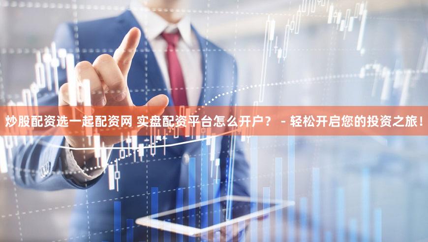 炒股配资选一起配资网 实盘配资平台怎么开户？ - 轻松开启您的投资之旅！