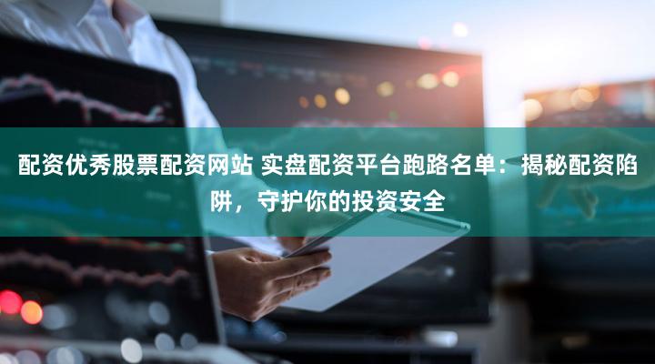 配资优秀股票配资网站 实盘配资平台跑路名单：揭秘配资陷阱，守护你的投资安全