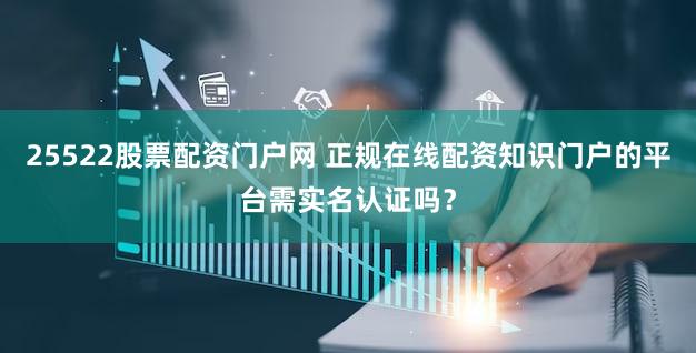 25522股票配资门户网 正规在线配资知识门户的平台需实名认证吗？