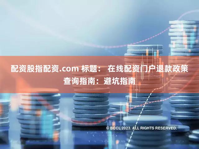 配资股指配资.com 标题： 在线配资门户退款政策查询指南：避坑指南