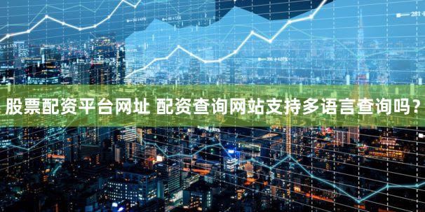 股票配资平台网址 配资查询网站支持多语言查询吗？