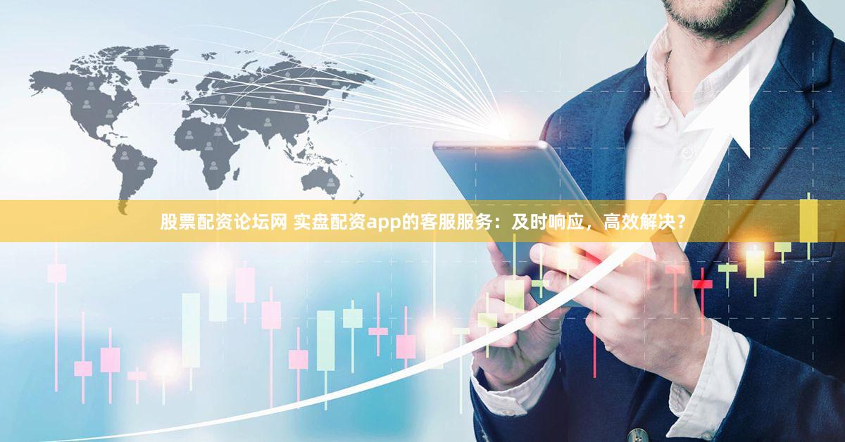 股票配资论坛网 实盘配资app的客服服务：及时响应，高效解决？