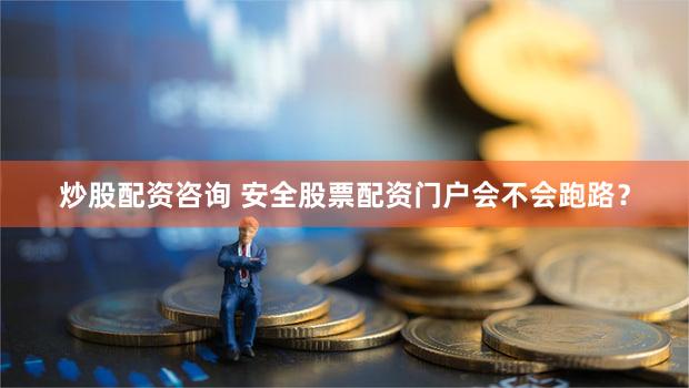 炒股配资咨询 安全股票配资门户会不会跑路？