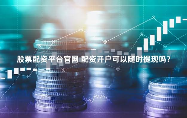 股票配资平台官网 配资开户可以随时提现吗？