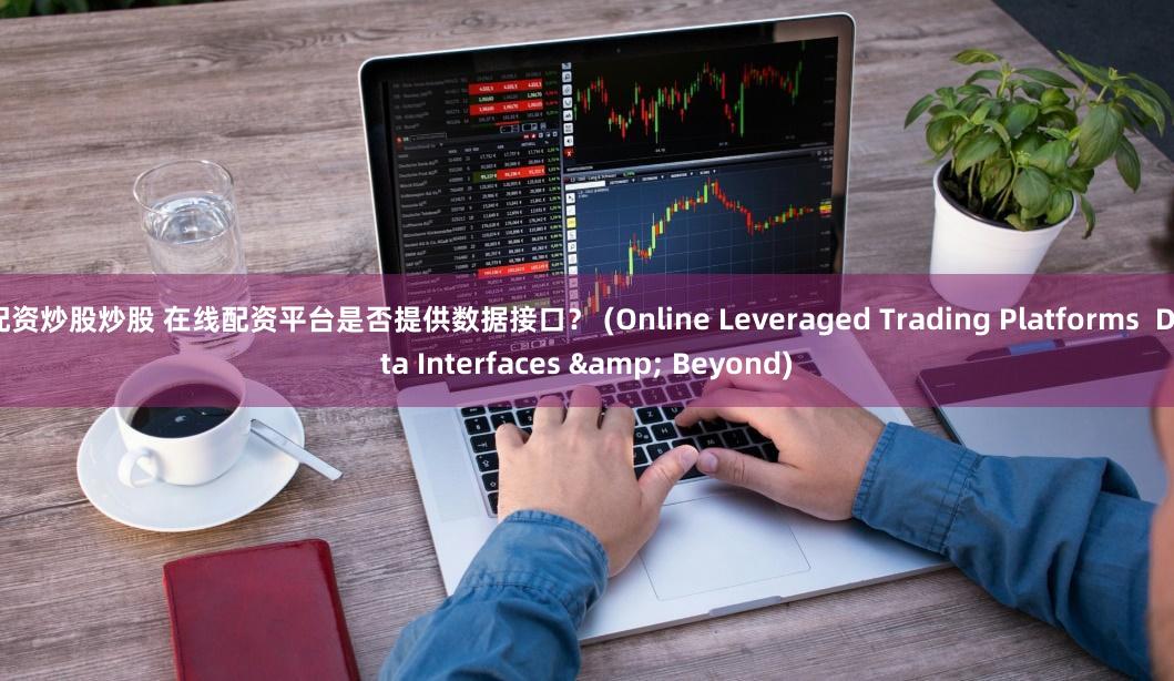 配资炒股炒股 在线配资平台是否提供数据接口？ (Online Leveraged Trading Platforms  Data Interfaces & Beyond)