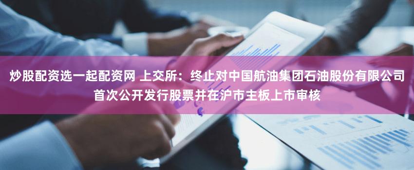 炒股配资选一起配资网 上交所：终止对中国航油集团石油股份有限公司首次公开发行股票并在沪市主板上市审核