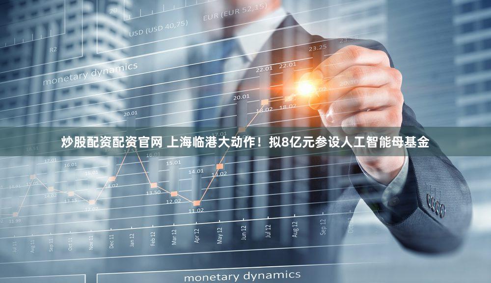 炒股配资配资官网 上海临港大动作！拟8亿元参设人工智能母基金