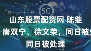 山东股票配资网 陈继兴、唐双宁、徐文荣，同日被处理