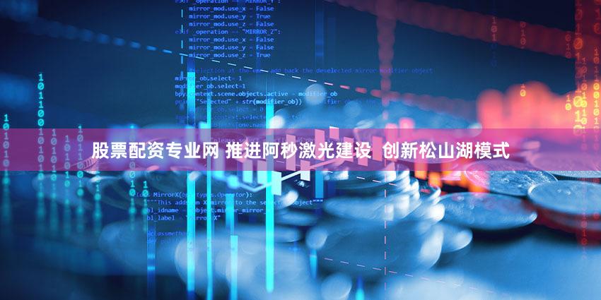 股票配资专业网 推进阿秒激光建设  创新松山湖模式