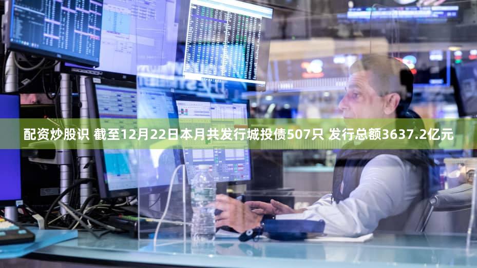 配资炒股识 截至12月22日本月共发行城投债507只 发行总额3637.2亿元
