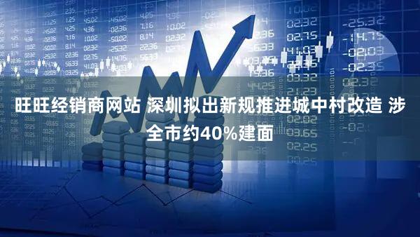 旺旺经销商网站 深圳拟出新规推进城中村改造 涉全市约40%建面