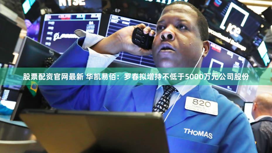 股票配资官网最新 华凯易佰：罗春拟增持不低于5000万元公司股份