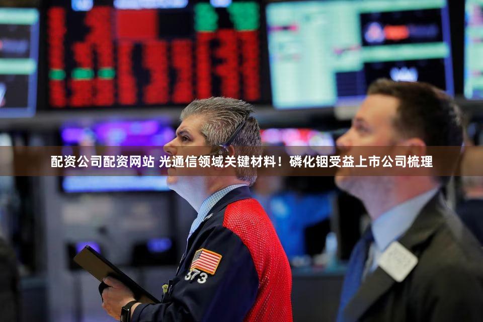 配资公司配资网站 光通信领域关键材料！磷化铟受益上市公司梳理