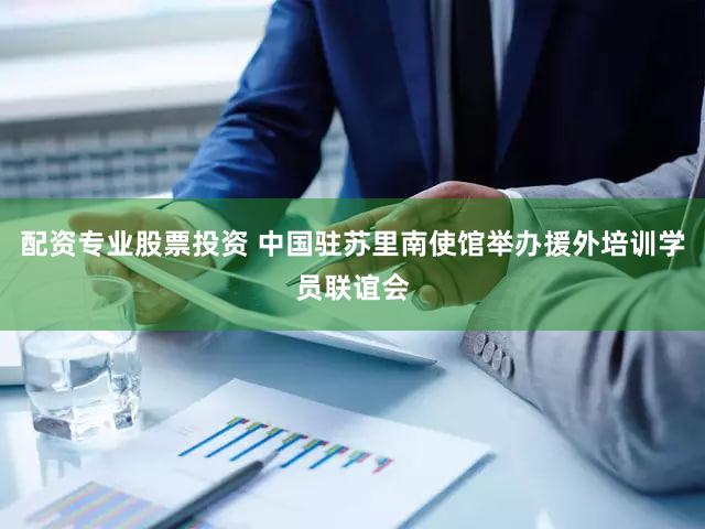 配资专业股票投资 中国驻苏里南使馆举办援外培训学员联谊会