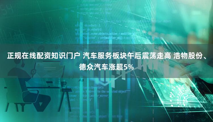 正规在线配资知识门户 汽车服务板块午后震荡走高 浩物股份、德众汽车涨超5%