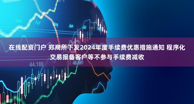 在线配资门户 郑商所下发2024年度手续费优惠措施通知 程序化交易报备客户等不参与手续费减收