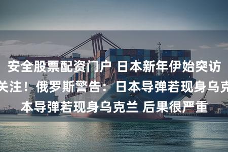 安全股票配资门户 日本新年伊始突访乌克兰 引世界关注！俄罗斯警告：日本导弹若现身乌克兰 后果很严重