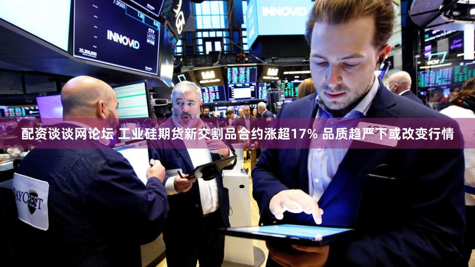 配资谈谈网论坛 工业硅期货新交割品合约涨超17% 品质趋严下或改变行情