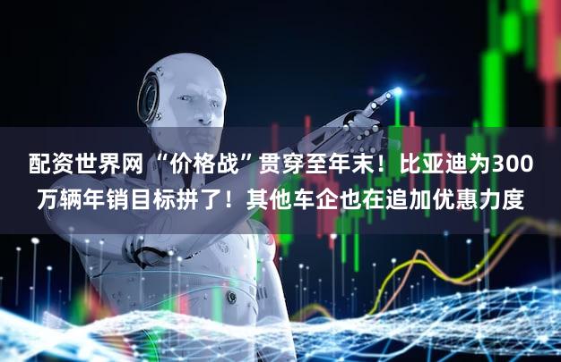 配资世界网 “价格战”贯穿至年末！比亚迪为300万辆年销目标拼了！其他车企也在追加优惠力度