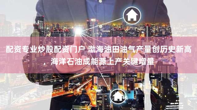 配资专业炒股配资门户 渤海油田油气产量创历史新高，海洋石油成能源上产关键增量