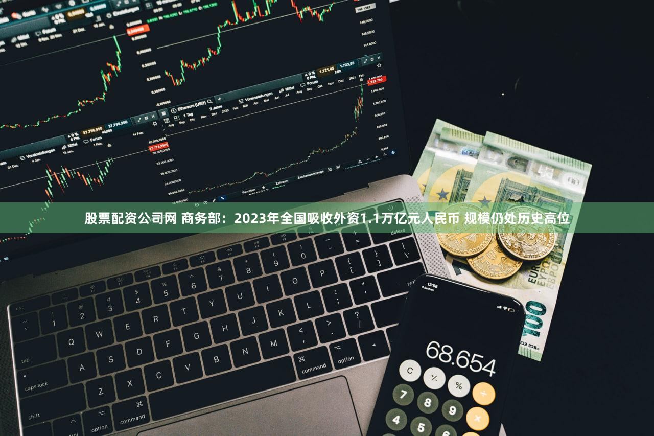 股票配资公司网 商务部：2023年全国吸收外资1.1万亿元人民币 规模仍处历史高位