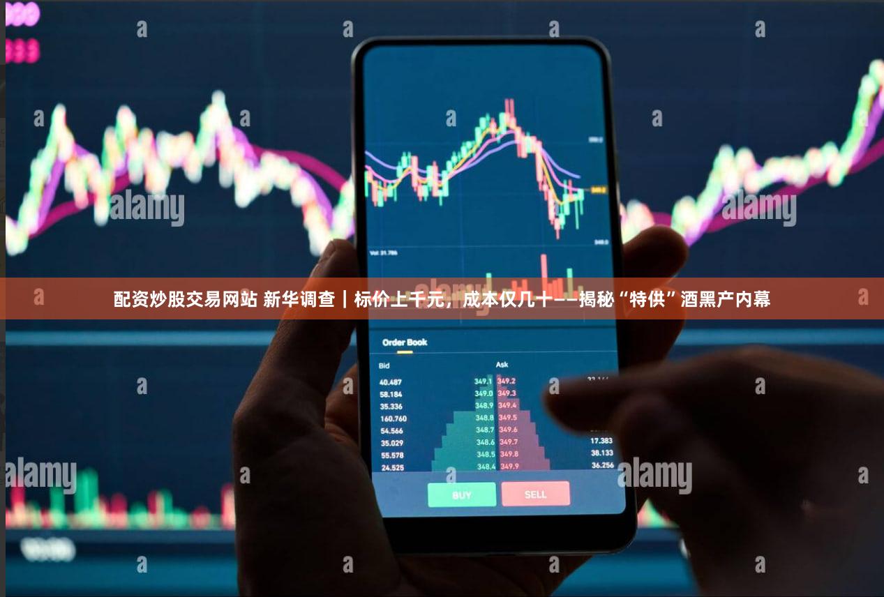 配资炒股交易网站 新华调查｜标价上千元，成本仅几十——揭秘“特供”酒黑产内幕