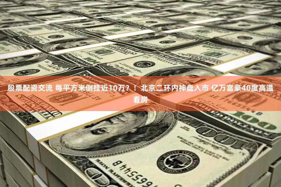 股票配资交流 每平方米倒挂近10万？！北京二环内神盘入市 亿万富豪40度高温看房