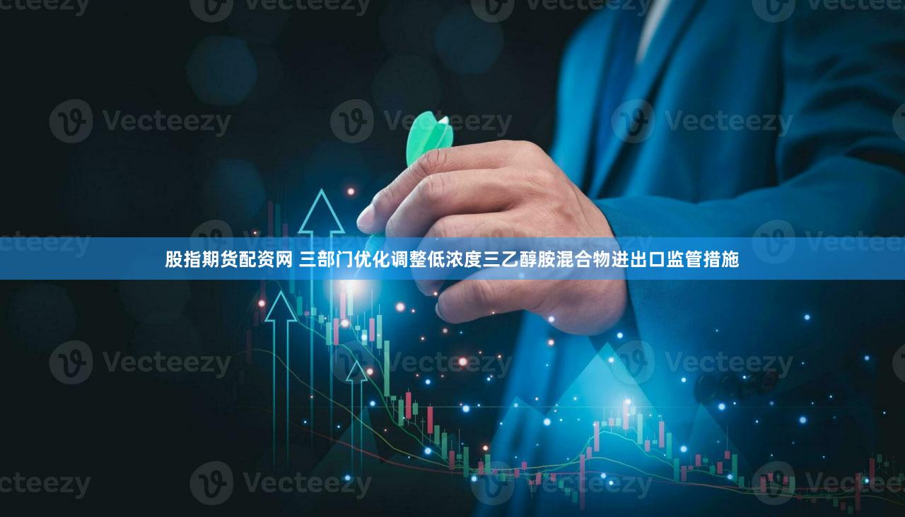 股指期货配资网 三部门优化调整低浓度三乙醇胺混合物进出口监管措施