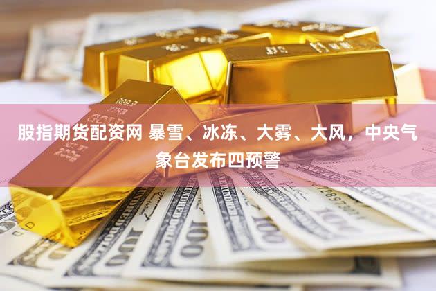 股指期货配资网 暴雪、冰冻、大雾、大风，中央气象台发布四预警