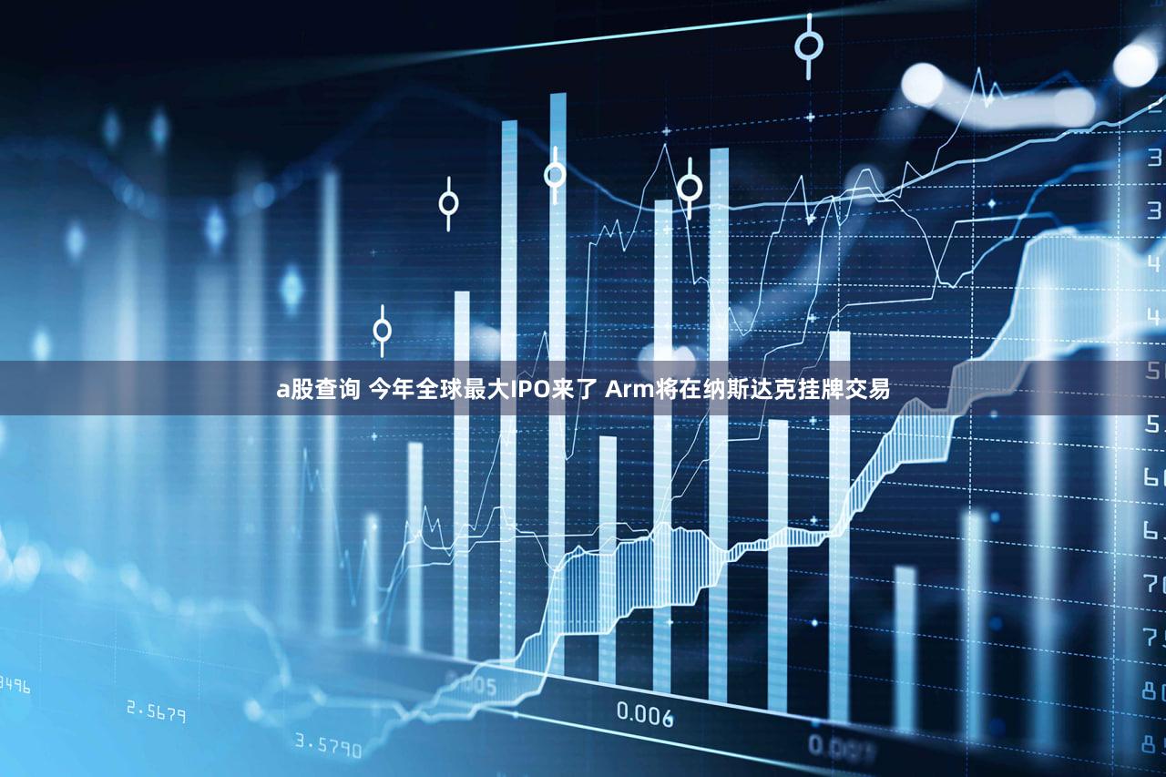 a股查询 今年全球最大IPO来了 Arm将在纳斯达克挂牌交易