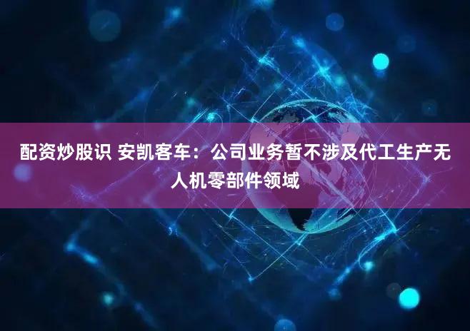 配资炒股识 安凯客车：公司业务暂不涉及代工生产无人机零部件领域