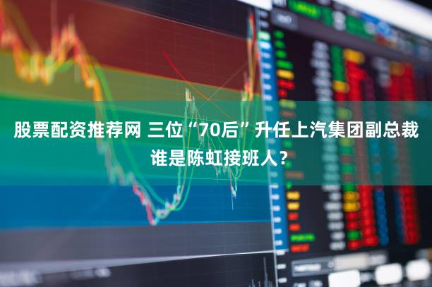 股票配资推荐网 三位“70后”升任上汽集团副总裁 谁是陈虹接班人？