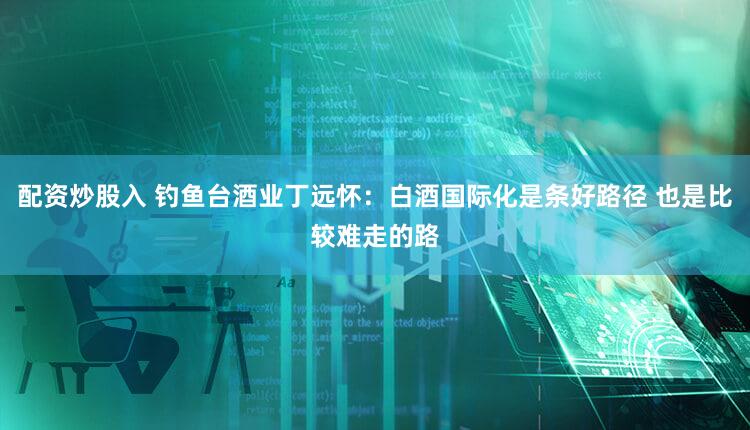 配资炒股入 钓鱼台酒业丁远怀：白酒国际化是条好路径 也是比较难走的路