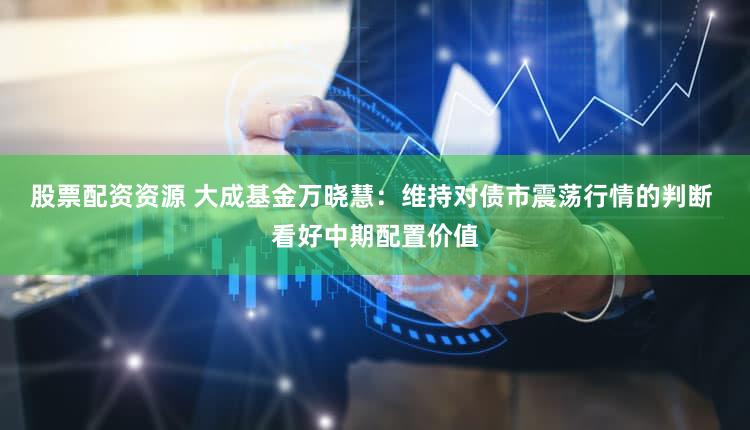 股票配资资源 大成基金万晓慧：维持对债市震荡行情的判断 看好中期配置价值