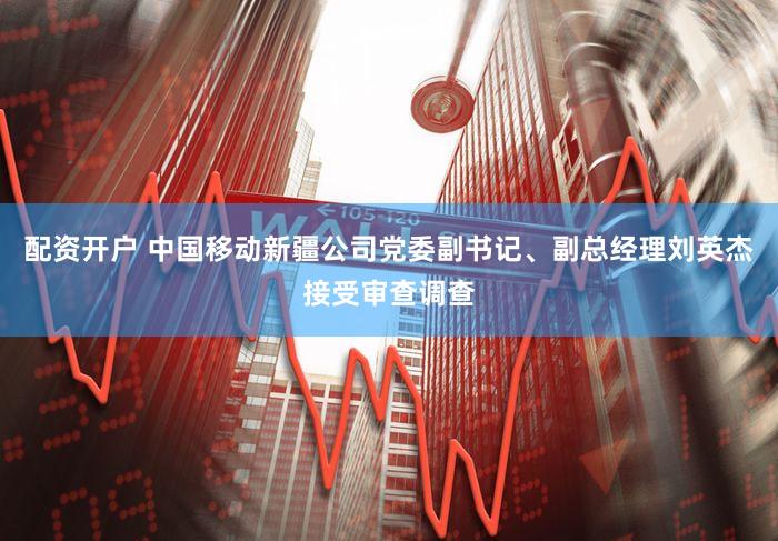配资开户 中国移动新疆公司党委副书记、副总经理刘英杰接受审查调查