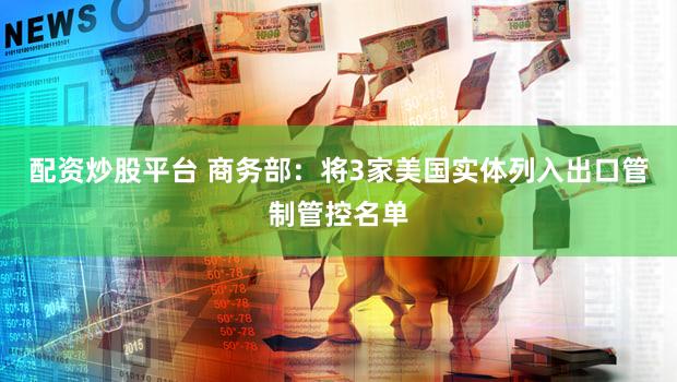 配资炒股平台 商务部：将3家美国实体列入出口管制管控名单