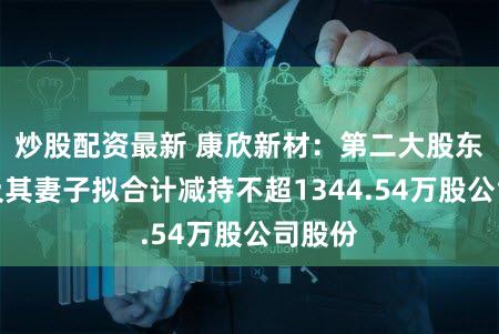 炒股配资最新 康欣新材：第二大股东李洁及其妻子拟合计减持不超1344.54万股公司股份