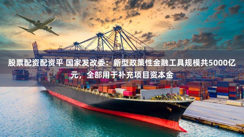 股票配资配资平 国家发改委：新型政策性金融工具规模共5000亿元，全部用于补充项目资本金