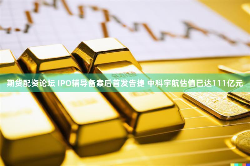 期货配资论坛 IPO辅导备案后首发告捷 中科宇航估值已达111亿元