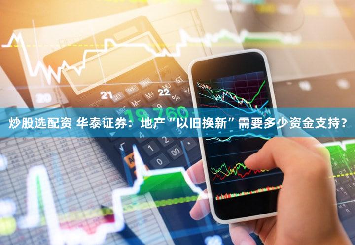 炒股选配资 华泰证券：地产“以旧换新”需要多少资金支持？