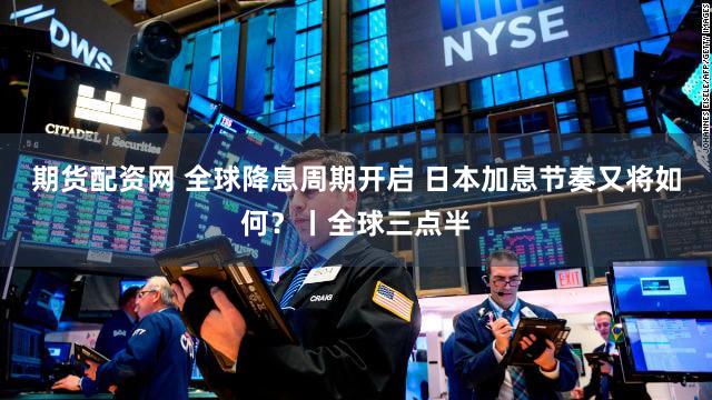 期货配资网 全球降息周期开启 日本加息节奏又将如何？丨全球三点半