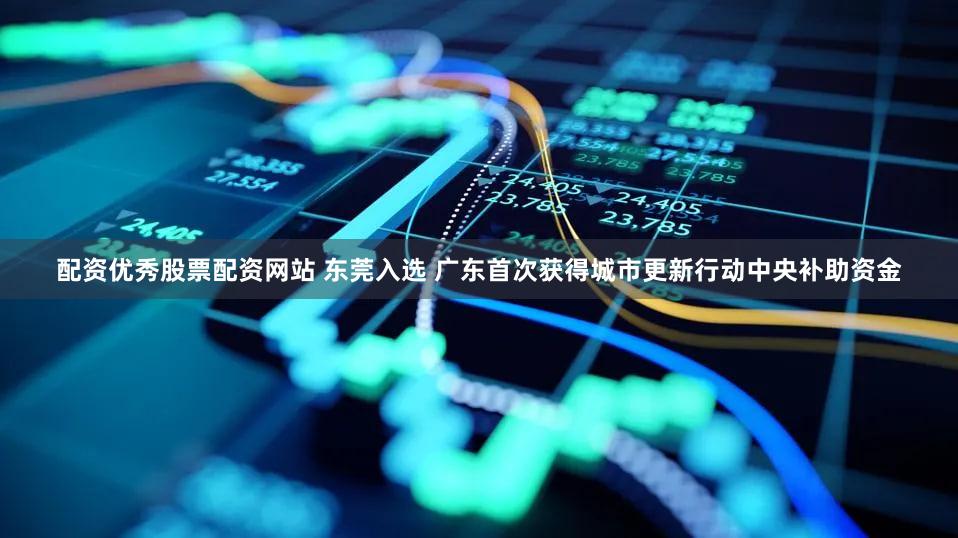 配资优秀股票配资网站 东莞入选 广东首次获得城市更新行动中央补助资金