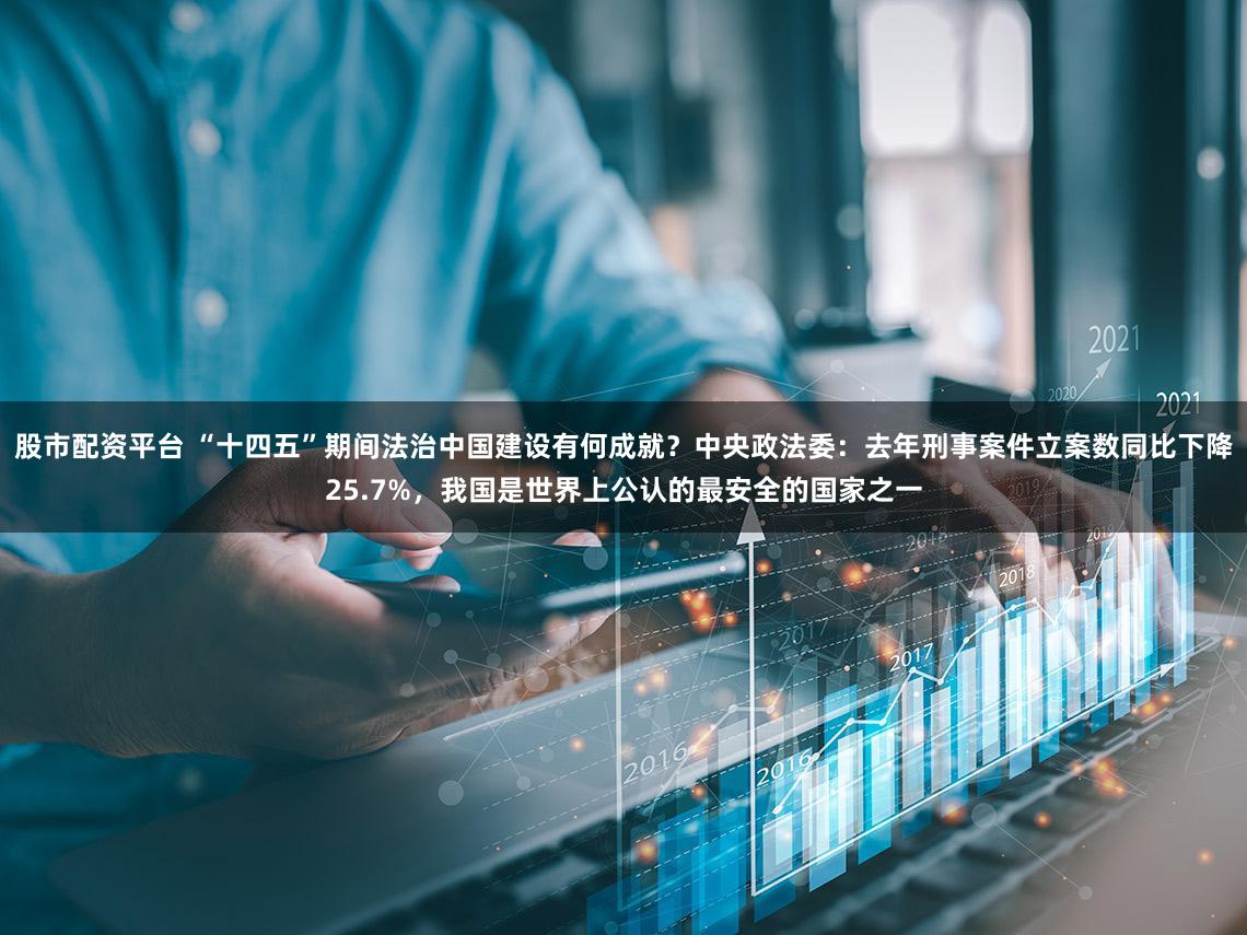股市配资平台 “十四五”期间法治中国建设有何成就？中央政法委：去年刑事案件立案数同比下降25.7%，我国是世界上公认的最安全的国家之一