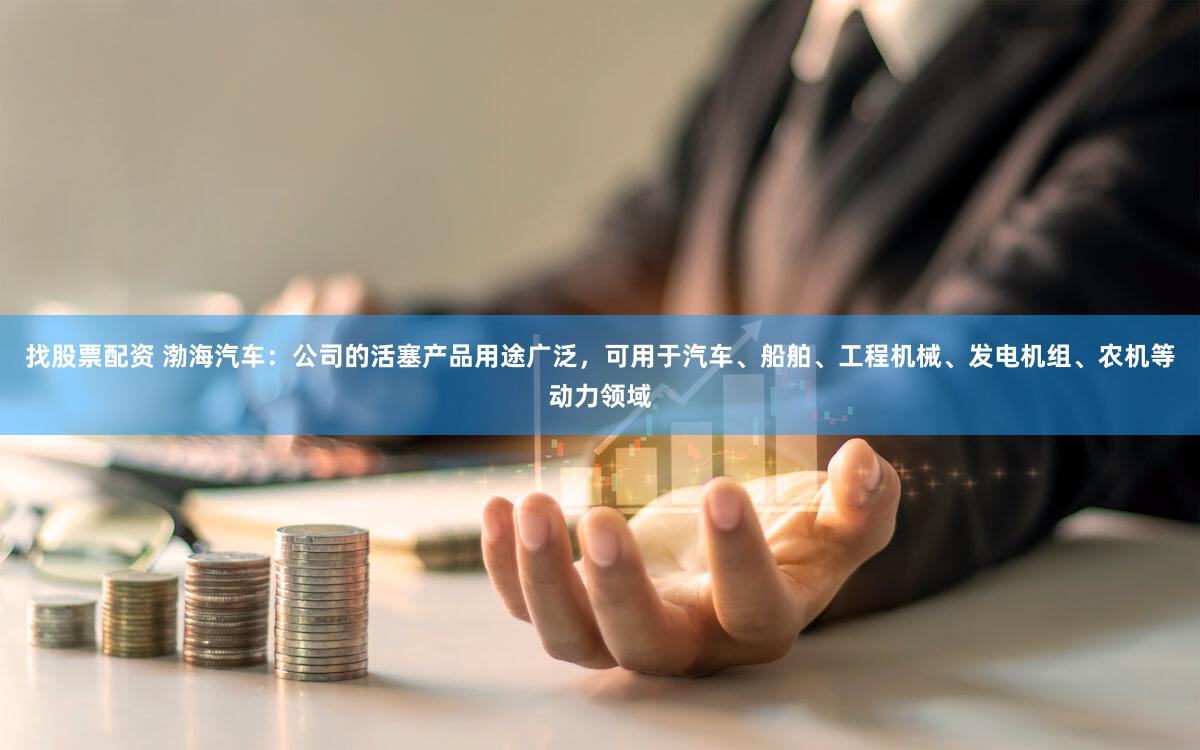 找股票配资 渤海汽车：公司的活塞产品用途广泛，可用于汽车、船舶、工程机械、发电机组、农机等动力领域
