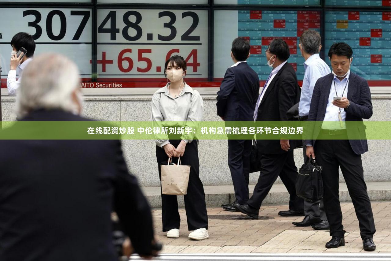 在线配资炒股 中伦律所刘新宇：机构急需梳理各环节合规边界