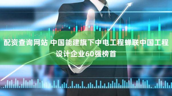 配资查询网站 中国能建旗下中电工程蝉联中国工程设计企业60强榜首