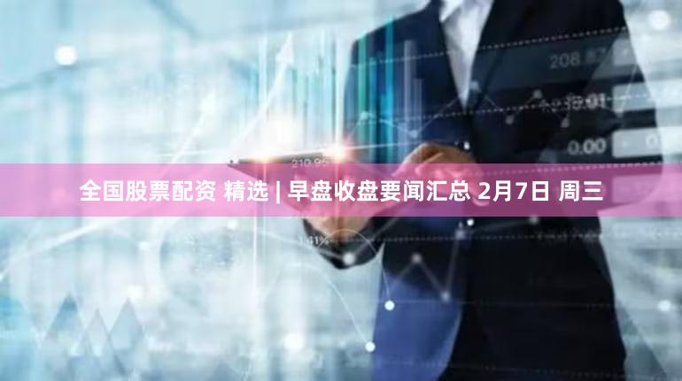 全国股票配资 精选 | 早盘收盘要闻汇总 2月7日 周三